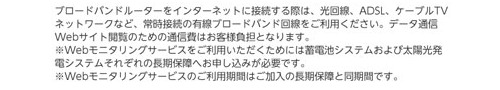 ブロードバンド環境をご用意ください。ウェブモニタリングサービスをご利用いただくためには蓄電池システム及び太陽光発電システムそれぞれの長期保障への申込みが必要です。